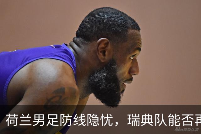 荷兰男足防线隐忧，瑞典队能否再续佳绩？